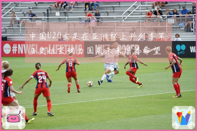 中国U20女足在亚洲杯上并列季军，历史性突破为国足未来增添希望