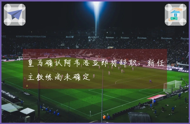 皇马确认阿韦洛亚即将辞职，新任主教练尚未确定