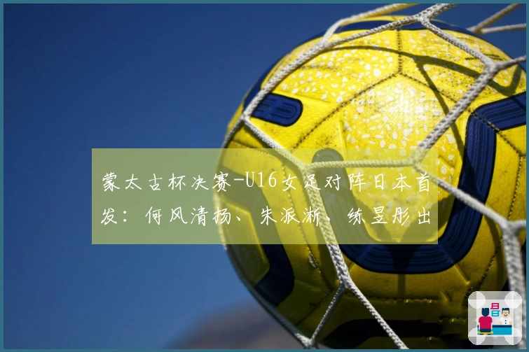 蒙太古杯决赛-U16女足对阵日本首发：何风清扬、朱派淅、练昱彤出战