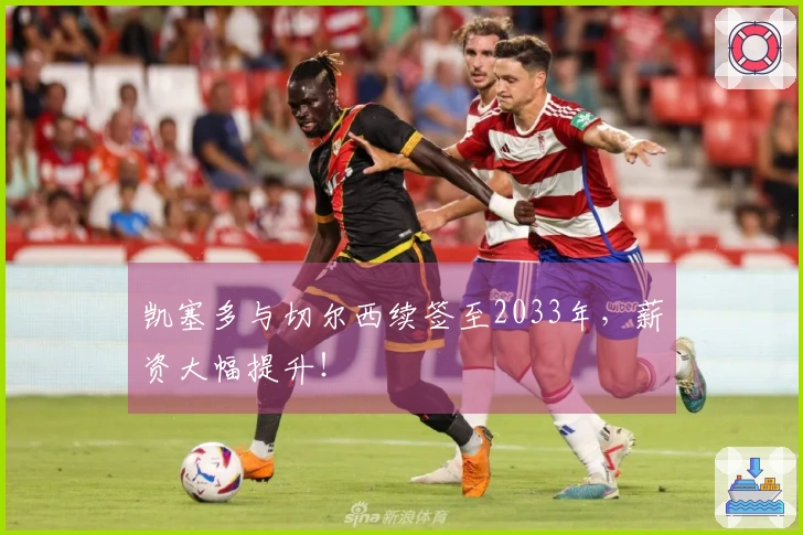 凯塞多与切尔西续签至2033年，薪资大幅提升！