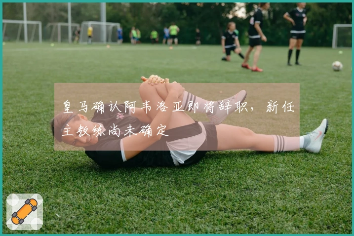 皇马确认阿韦洛亚即将辞职，新任主教练尚未确定