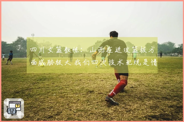 四川女篮教练：山西在进攻篮板方面威胁极大 我们四次技术犯规是情绪控制不足