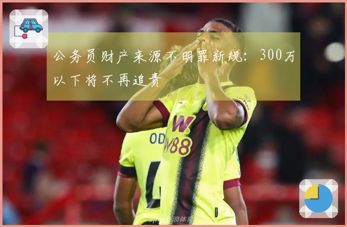 公务员财产来源不明罪新规：300万以下将不再追责