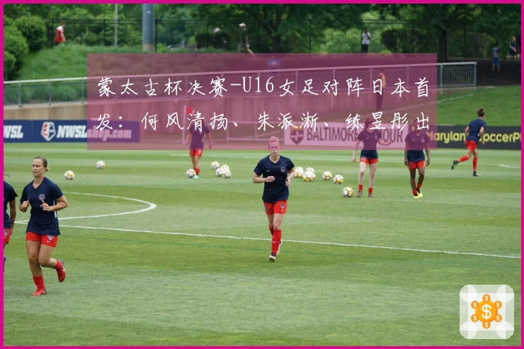蒙太古杯决赛-U16女足对阵日本首发：何风清扬、朱派淅、练昱彤出战