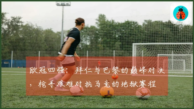 欧冠四强：拜仁与巴黎的巅峰对决，枪手艰难对抗马竞的地狱赛程