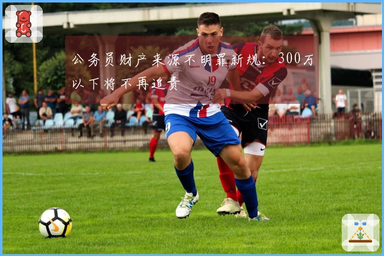 公务员财产来源不明罪新规：300万以下将不再追责