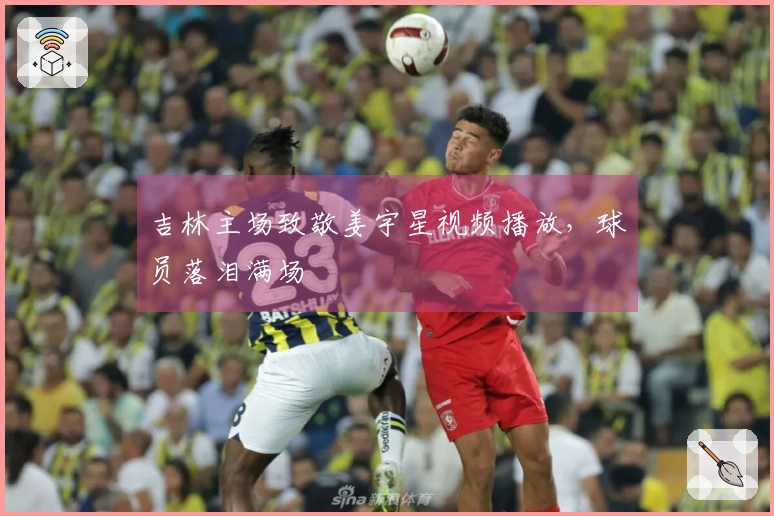 吉林主场致敬姜宇星视频播放，球员落泪满场